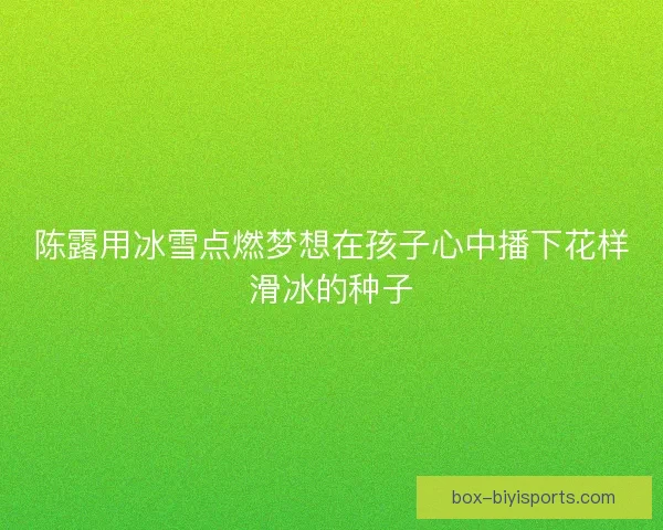 陈露用冰雪点燃梦想在孩子心中播下花样滑冰的种子