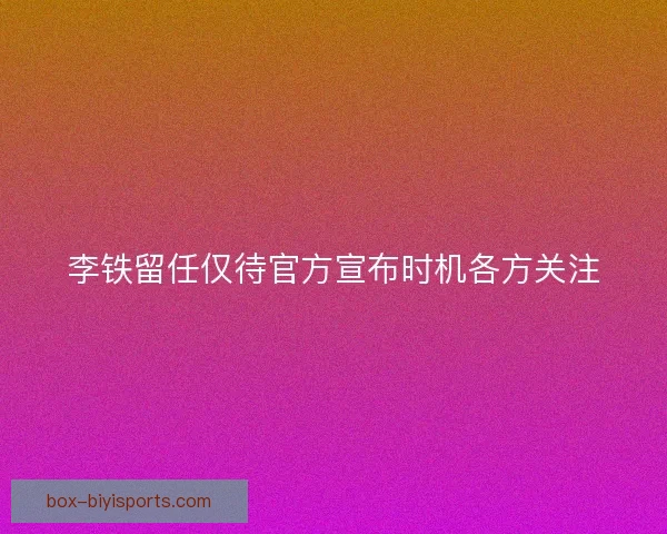 李铁留任仅待官方宣布时机各方关注