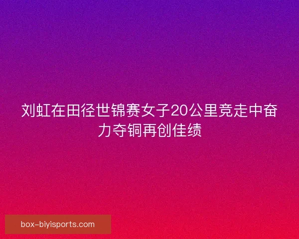 刘虹在田径世锦赛女子20公里竞走中奋力夺铜再创佳绩